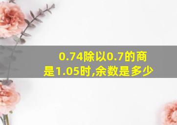 0.74除以0.7的商是1.05时,余数是多少