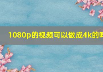 1080p的视频可以做成4k的吗