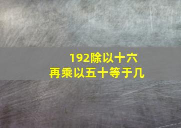 192除以十六再乘以五十等于几