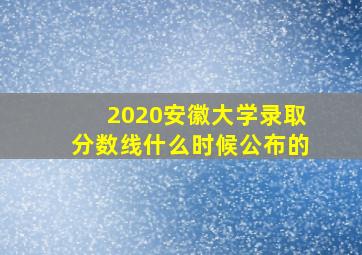 2020安徽大学录取分数线什么时候公布的