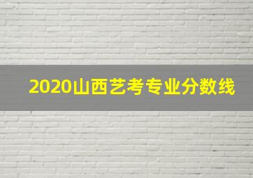 2020山西艺考专业分数线