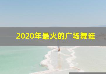 2020年最火的广场舞谁