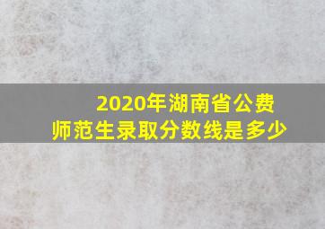 2020年湖南省公费师范生录取分数线是多少