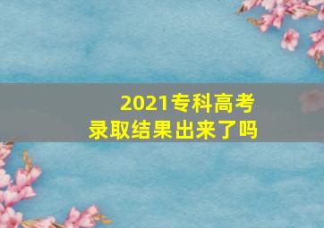 2021专科高考录取结果出来了吗