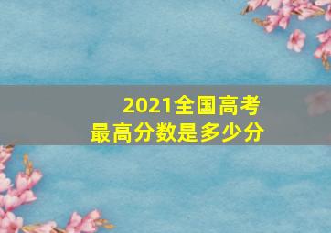 2021全国高考最高分数是多少分