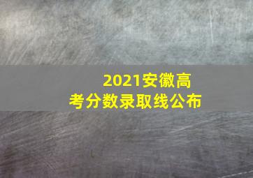 2021安徽高考分数录取线公布