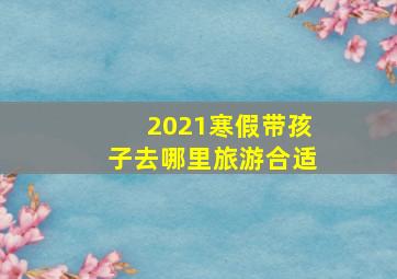 2021寒假带孩子去哪里旅游合适