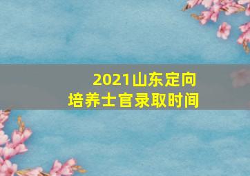 2021山东定向培养士官录取时间