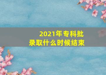 2021年专科批录取什么时候结束