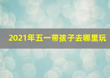 2021年五一带孩子去哪里玩