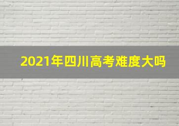 2021年四川高考难度大吗