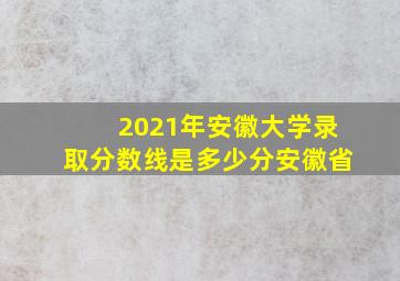 2021年安徽大学录取分数线是多少分安徽省