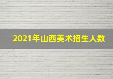 2021年山西美术招生人数