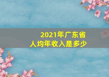 2021年广东省人均年收入是多少