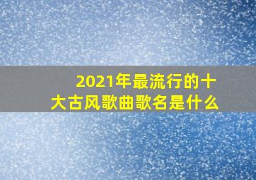 2021年最流行的十大古风歌曲歌名是什么