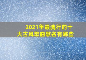 2021年最流行的十大古风歌曲歌名有哪些