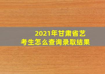 2021年甘肃省艺考生怎么查询录取结果