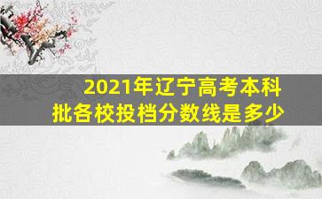 2021年辽宁高考本科批各校投档分数线是多少