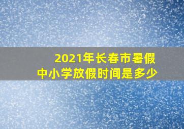 2021年长春市暑假中小学放假时间是多少