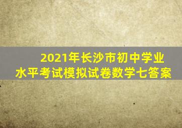 2021年长沙市初中学业水平考试模拟试卷数学七答案