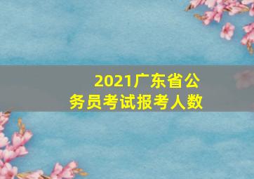 2021广东省公务员考试报考人数