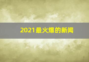 2021最火爆的新闻