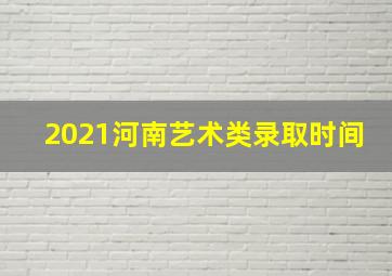 2021河南艺术类录取时间