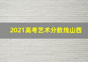 2021高考艺术分数线山西