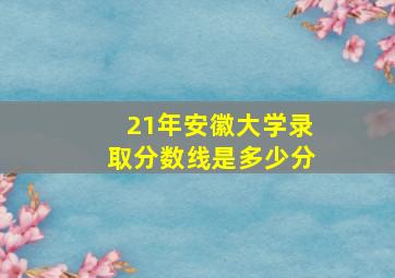 21年安徽大学录取分数线是多少分