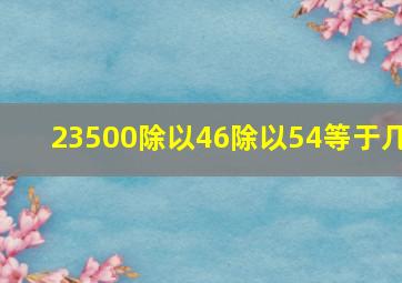 23500除以46除以54等于几