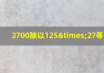 2700除以125×27等于几