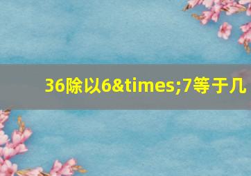 36除以6×7等于几