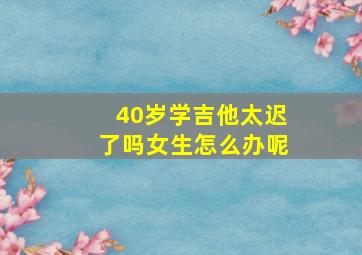 40岁学吉他太迟了吗女生怎么办呢