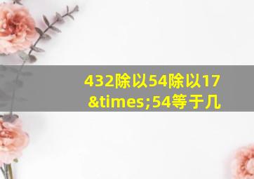 432除以54除以17×54等于几