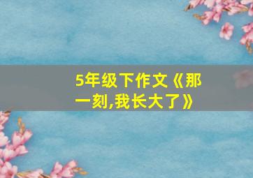 5年级下作文《那一刻,我长大了》