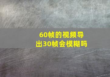 60帧的视频导出30帧会模糊吗