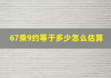 67乘9约等于多少怎么估算