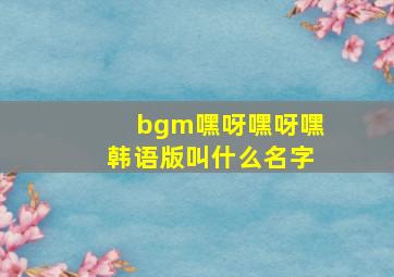 bgm嘿呀嘿呀嘿韩语版叫什么名字