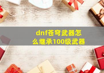 dnf苍穹武器怎么继承100级武器