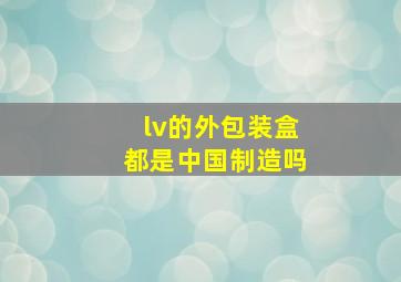 lv的外包装盒都是中国制造吗