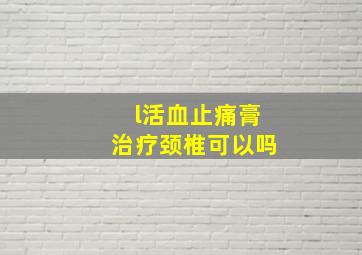 l活血止痛膏治疗颈椎可以吗