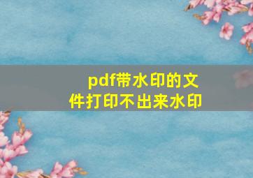 pdf带水印的文件打印不出来水印