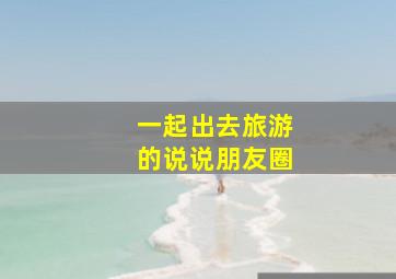 一起出去旅游的说说朋友圈