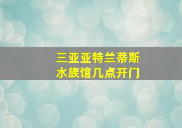 三亚亚特兰蒂斯水族馆几点开门