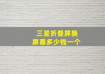 三星折叠屏换屏幕多少钱一个