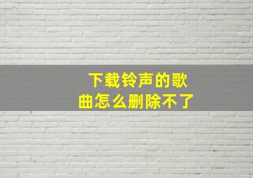 下载铃声的歌曲怎么删除不了