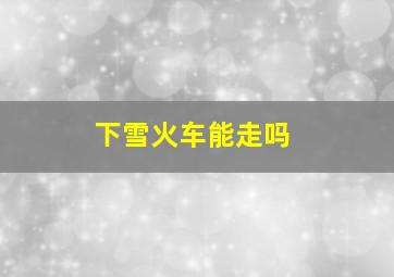 下雪火车能走吗