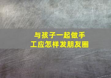 与孩子一起做手工应怎样发朋友圈