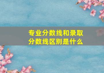 专业分数线和录取分数线区别是什么