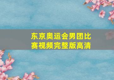 东京奥运会男团比赛视频完整版高清